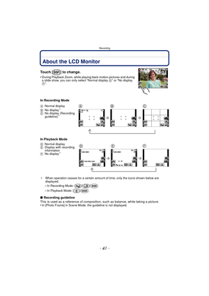 Page 41- 41 -
Recording
RecordingAbout the LCD Monitor
Touch [ ] to change.
•During Playback Zoom, while playing back motion pictures and during 
a slide show, you can only select “Normal display D” or “No display 
F”.
In Recording Mode
In Playback Mode
¢ When operation ceases for a certain amount of time, only the icons shown below are 
displayed.
–In Recording Mode: [ ]/[ ]/[ ]
–In Playback Mode: [ ]/[ ]
∫Recording guideline
This is used as a reference of composition,  such as balance, while taking a...