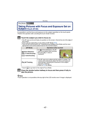 Page 42Recording
- 42 -
[Rec] Mode: ñ· ¿
Taking Pictures with Focus and Exposure Set on 
Subject
 (Touch AF/AE)
It is possible to set the focus and exposure to the subject specified on the touch panel.
•Perform the operation after canceling the touch shutter function.
Touch the subject you wish to focus on.
•The AF area can be set freely at a position on the screen. (Cannot be set at the edge of 
the screen)
•Action will vary depending on the setting of [AF Mode]  (P75).•Touch AF/AE will be fixed to AF Tracking...