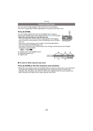 Page 45- 45 -
Recording
You can zoom at high speed to Tele (maximum zoom position).
The zoom magnification differs depending on the picture size that is set.
∫ To return to Wide using the easy zoom
Press [E.ZOOM] at Tele (the maximum zoom position).
•When the zoom position returns to the Wide while the maximum picture size is set, the picture 
size which was changed in the extended optical zoom range now returns to what it was 
originally. Also, the picture size returns to what it was originally when the zoom...