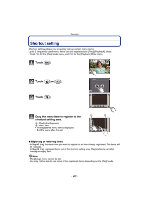 Page 48Recording
- 48 -
Shortcut setting
Shortcut setting allows you to quickly call up certain menu items.
Up to 2 frequently-used menu items can be registered per [Rec]/[Playback] Mode.
•
Read  P66 for the [Rec] Mode menu, and  P90 for the [Playback] Mode menu.
∫Replacing or removing items
•In Step 4, drag the menu item you want to register to an item already registered. The items will 
be replaced.
•In Step 4, drag registered items out of the shortcut setting area. Registration is canceled 
leaving an empty...