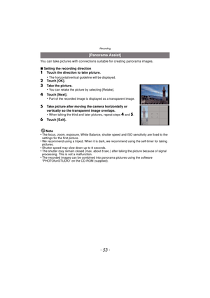 Page 53- 53 -
Recording
You can take pictures with connections suitable for creating panorama images.
∫Setting the recording direction
1Touch the direction to take picture.
•
The horizontal/vertical guideline will be displayed.2Touch [OK].
3Take the picture.
•You can retake the picture by selecting [Retake].
4Touch [Next].
•Part of the recorded image is displayed as a transparent image.
5Take picture after moving the camera horizontally or 
vertically so the transparent image overlaps.
•
When taking the third...