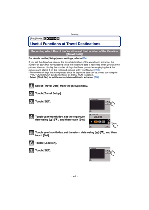 Page 63- 63 -
Recording
[Rec] Mode: ñ· ¿n
RecordingUseful Functions at Travel Destinations
For details on the [Setup] menu settings, refer to P34.
If you set the departure date or the travel destination of the vacation in advance, the 
number of days that have passed since the dep arture date is recorded when you take the 
picture. You can display the number of days that have passed when playing back the 
pictures and stamp it on the recorded pictures with [Text Stamp]  (P92).
•
The number of days that have...