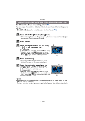 Page 65- 65 -
Recording
For details on the [Setup] menu settings, refer to P34.
You can display the local times at the travel  destinations and record them on the pictures 
you take.
•
Select [Clock Set] to set the current date and time in advance.  (P18)
Note
•If you cannot find the travel destination in the areas displayed on the screen, set by the time 
difference from the home area.
•The travel destination icon [“] appears when playing back pictures taken at the travel destination.
Recording Dates/Times at...