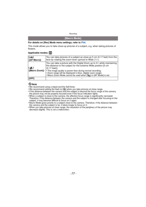 Page 77- 77 -
Recording
For details on [Rec] Mode menu settings, refer to P34.
This mode allows you to take close-up pictures  of a subject, e.g. when taking pictures of 
flowers.
Applicable modes: 
·
Note
•We recommend using a tripod and the Self-timer.•We recommend setting the flash to [ Œ] when you take pictures at close range.•If the distance between the camera and the subject is beyond the focus range of the camera, 
the picture may not be properly focused even if the focus indication lights.
•When a...