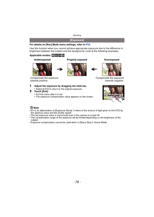 Page 78Recording
- 78 -
For details on [Rec] Mode menu settings, refer to P34.
Use this function when you c annot achieve appropriate exposure due to the difference in 
brightness between the subject and the background. Look at the following examples.
Applicable modes: 
·¿n
1Adjust the exposure by dragging the slide bar.
•Select [0 EV] to return to the original exposure.2Touch [Exit].
•Exit the menu after it is set.•The exposure compensation value appears on the screen.
Note
•EV is an abbreviation of  [Exposure...
