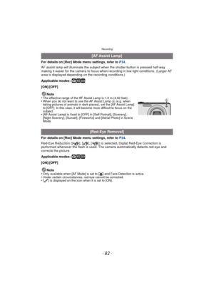 Page 82Recording
- 82 -
For details on [Rec] Mode menu settings, refer to P34.
AF assist lamp will illuminate the subject when the shutter button is pressed half-way 
making it easier for the camera to focus when recording in low light conditions. (Larger AF 
area is displayed depending on the recording conditions.)
Applicable modes: 
·¿
[ON]/[OFF]
Note
•
The effective range of the AF Assist Lamp is 1.5 m (4.92 feet).•When you do not want to use the AF Assist Lamp  A (e.g. when 
taking pictures of animals in...