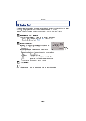 Page 84Recording
- 84 -
Entering Text
It is possible to enter babies’ and pets’ names and the names of travel destinations when 
recording. (Only alphabetical characters and symbols can be entered.)
You can use the stylus pen (supplied) if it  is hard to operate with your fingers.
Display the entry screen.
•You can display the entry screen via the following operations.–[Name] of [Baby1]/[Baby2] or [Pet] (P56) in Scene Mode.–[Location] in [Travel Date]  (P63).
Enter characters.
•Touch [ ] to switch text between...