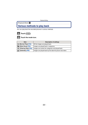 Page 85- 85 -
Playback/Editing
[Playback] Mode: ¸
Playback/EditingVarious methods to play back
You can play back the recorded pictures in various methods.
To u c h  [ ] .
Touch the mode icon.
ItemDescription of settings
 [Normal Play]  (P28)All the images are played back.
 [Slide Show]  (P86)Images are played back in sequence.
 [Filtering Play]  (P88)Images are sorted into categories and played back.
 [Calendar]  (P89) Images are played back by the date the picture was taken. 