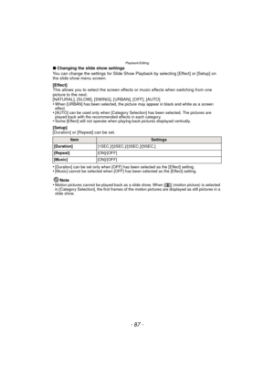 Page 87- 87 -
Playback/Editing
∫Changing the slide show settings
You can change the settings for Slide Show Playback by selecting [Effect] or [Setup] on 
the slide show menu screen.
[Effect]
This allows you to select the screen effects or music effects when switching from one 
picture to the next.
[NATURAL], [SLOW], [SWING], [URBAN], [OFF], [AUTO]
•
When [URBAN] has been selected, the picture may appear in black and white as a screen 
effect.
•[AUTO] can be used only when [Category Selection] has been selected....