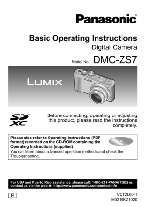 Page 1VQT2L60-1
M0210KZ1020
Basic Operating Instructions
Digital Camera
Model No.DMC-ZS7
Before connecting, operating or adjusting  this product, please read the instructions  completely.
Please also refer to Operating Instructions (PDF 
format) recorded on the CD-ROM containing the 
Operating Instructions (supplied). 
You can learn about advanced operation methods and check the 
Troubleshooting.
P
For USA and Puerto Rico assistance, please call: 1-800-211-PANA(7262) or,
contact us via the web at:...