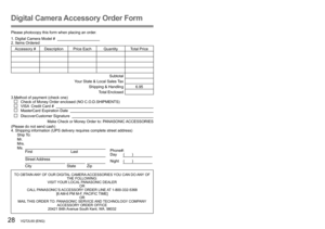 Page 2828   VQT2L60 (ENG) (ENG) VQT2L60   29
Digital Camera Accessory Order Form
Please photocopy this form when placing an order.
1. Digital Camera Model #                                          
2. Items Ordered
Accessory #  Description Price Each Quantity Total Price
Subtotal
Your State & Local Sales Tax
Shipping & Handling 6.95Total Enclosed 
3.Method of payment (check one)
   Check of Money Order enclosed (NO C.O.D.SHIPMENTS)   VISA  Credit Card #       MasterCard Expiration Date      Discover Customer...