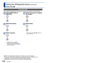 Page 100100   VQT3H43VQT3H43   101
Using the [Playback] menu (Continued)
Playback Mode: 
For the [Playback] menu setting procedure (→17)
 [Face Rec Edit]
Edit or delete the recognition information for pictures with mistaken Fa\
ce Recognition.
Select [REPLACE] or 
[DELETE] 
Select the picture 
Select a person 
 • If [DELETE], go to step  
 • People whose Face Recognition  information has not been registered 
cannot be selected.
Select the person to replace 
for another 
Select [Yes] 
 • After setting, press [ /...