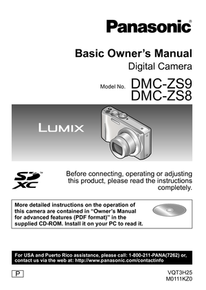 Page 1VQT3H25
M0111KZ0
Basic Owner’s Manual
Digital Camera
Model No.DMC-ZS9
DMC-ZS8
Before connecting, operating or adjusting  this product, please read the instructions  completely.
More detailed instructions on the operation of 
this camera are contained in “Owner’s Manual 
for advanced features (PDF format)” in the 
supplied CD-ROM. Install it on your PC to read it.
P
For USA and Puerto Rico assistance, please call: 1-800-211-PANA(7262) or,
contact us via the web at: http://www.panasonic.com/contactinfo 