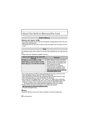 Page 14VQT2M05 (ENG)14
About the Built-in Memory/the Card
•Memory size: Approx. 40 MB•The built-in memory can be used as a temporary storage device when the card 
being used becomes full.
•The access time for the built-in memory may be longer than the access time for 
a card.
The following cards which conform to the SD video standard can be used with this 
unit.
(These cards are indicated as card in the text.)
•Only cards bearing the SDHC logo (indicating that the card conforms to SD 
video standards) may be...