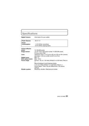 Page 2525(ENG) VQT2M05
Specifications
Digital Camera:Information for your safety
Power Source:DC 5.1 V
Power 
Consumption:1.2 W (When recording)
0.6 W (When playing back)
Camera effective 
pixels:14,100,000 pixels
Image sensor:1/2.33q CCD, total pixel number 14,500,000 pixels, 
Primary colour filter
Lens:Optical 8kzoom, fl4.5 mm to 36 mm (35 mm film camera 
equivalent: 25 mm to 200 mm)/F3.3 to F5.9
Digital zoom:Max. 4k
Extra optical zoom:Max. 16.9k
Focus range:Normal: 50 cm (1.64 feet) (Wide)/2 m (6.56 feet)...