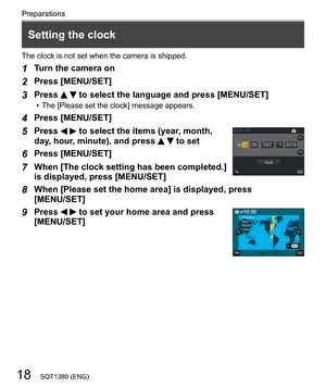 Page 1818
Preparations
SQT1380 (ENG)
  The clock is not set when the camera is shipped.
 
1 
Turn the camera on
 
2 
Press [MENU/SET]
 
3 
Press   to select the language and press [MENU/SET]  • The [Please set the clock] message appears.
 
4 
Press [MENU/SET]
 
5 
Press   to select the items (year, month, 
day, hour, minute), and press   to set
 
  6 
Press [MENU/SET]
 
7 
When [The clock setting has been completed.] 
is displayed, press [MENU/SET]
  8 
