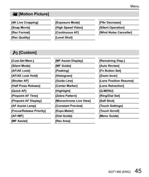 Page 4545SQT1380 (ENG)
Menu
  [Motion Picture]
  [4K Live Cropping]
  [Snap Movie]
  [Rec Format]
  [Rec Quality] 
[Exposure Mode]
  [High Speed Video]
  [Continuous AF]
  [Level Shot] 
[Flkr Decrease]
  [Silent Operation]
  [Wind Noise Canceller]
 
[Cust.Set Mem.]
  [Silent Mode]
  [AF/AE Lock]
  [AF/AE Lock Hold]
  [Shutter AF]
  [Half Press Release]
  [Quick AF]
  [Pinpoint AF Time]
  [Pinpoint AF Display]
  [AF Assist Lamp]
  [Focus/Release Priority]
  [AF+MF]
  [MF Assist] 
[MF Assist Display]
  [MF...