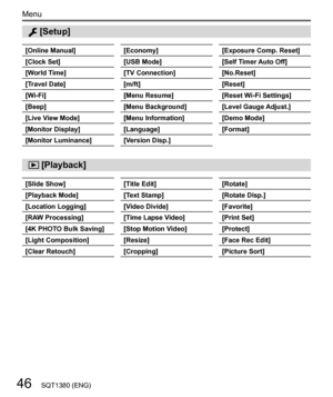 Page 4646
Menu
SQT1380 (ENG)
  [Setup]
  [Online Manual]
  [Clock Set]
  [World Time]
  [Travel Date]
  [Wi-Fi]
  [Beep]
  [Live View Mode]
  [Monitor Display]
  [Monitor Luminance] 
[Economy]
  [USB Mode]
  [TV Connection]
  [m/ft]
  [Menu Resume]
  [Menu Background]
  [Menu Information]
  [Language]
  [Version Disp.] 
[Exposure Comp. Reset]
  [Self Timer Auto Off]
  [No.Reset]
  [Reset]
  [Reset Wi-Fi Settings]
  [Level Gauge Adjust.]
  [Demo Mode]
  [Format]
 
[Slide Show]
  [Playback Mode]
  [Location...