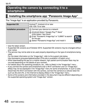 Page 4848
Wi-Fi
SQT1380 (ENG)
  Operating the camera by connecting it to a 
smartphone
    
Installing the smartphone app “Panasonic Image App”
 
The “Image App” is an application provided by Panasonic.
 
Supported OS 
Android™: Android 4.0 or later
  iOS: iOS 7.0 or later
  Installation procedure
  
Connect your device to a network
 
  
(Android) Select “Google Play™ Store”
  (iOS) Select “App Store”
  
Enter “Panasonic Image App” or “LUMIX” to search 
for the app
   Select “Panasonic Image App” and install...