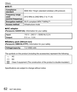 Page 6262
Others
SQT1380 (ENG)
  ■ 
Wi-Fi
 
Compliance 
standard  IEEE 802.11b/g/n (standard wireless LAN protocol)
  Frequency range 
used
  (central frequency)  2412 MHz to 2462 MHz (1 to 11 ch)
  Encryption method 
Wi-Fi compliant WPA™/WPA2™
  Access method 
Infrastructure mode
  ■ 
AC adaptor 
(Panasonic SAE0012A): Information for your safety
 
Input: 
110 V – 240 V  50/60 Hz 0.2 A
  Output: 
5 V 
  1.0 A
  ■ 
Battery pack (lithium-ion) 
(Panasonic DMW-BLH7PP): Information for your safety...