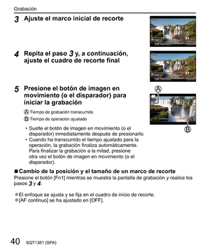 Page 4040
Grabación
SQT1381 (SPA)
  3 
Ajuste el marco inicial de recorte
 TamTam
InicioInicio
AjusteAjuste
ReiniciarReiniciar
  4 
Repita el paso 3 y, a continuación, 
ajuste el cuadro de recorte final
 
ExitExit
AjusteAjuste
ReiniciarReiniciarTamTam
  5 
Presione el botón de imagen en 
movimiento (o el disparador) para 
iniciar la grabación
   Tiempo de grabación transcurrido
   Tiempo de operación ajustado
  • Suelte el botón de imagen en movimiento (o el 
disparador) inmediatamente después de presionarlo....