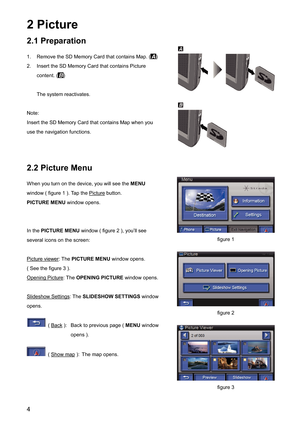 Page 42 Picture 
2.1 Preparation 
1.  Remove the SD Memory Card that contains Map. ()
2.  Insert the SD Memory Card that contains Picture 
content. (
)
  The system reactivates.   
Note:
Insert the SD Memory Card that contains Map when you 
use the navigation functions.   
2.2 Picture Menu 
When you turn on the device, you will see the MENU
window ( figure 1 ). Tap the 
Picture
 button. 
PICTURE MENU window opens. 
In the PICTURE MENU window ( figure 2 ), you’ll see 
several icons on the screen: 
Picture...