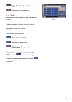Page 7 (Atrás): Volver a la página anterior. 
 (Mostrar mapa): Se abre el mapa. 
3.1.1 Teclados 
Para marcar números de teléfono y usar información de 
contacto. 
Teclados Numéricos
: Teclear el número de teléfono. 
Contactos
: Pasar al moo Contactos. 
Historia
: Pasar al modo Historia. 
  : Borrar el número tecleado. 
  : Marcar el número tecleado. 
  : (Mostrar mapa): El mapa se abre. 
Cuando el mapa es mostrado al estar hablando por 
teléfono, el botón 
  se muestra en el mapa. 
El teléfono puede ser...