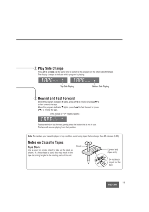 Page 13CQ-2130U13
To stop rewind or fast forward, gently press the button that is not in use.
The tape will resume playing from that position.
Top Side Playing
Note:To maintain your cassette player in top condition, avoid using tapes that are longer than 90 minutes (C-90).
Notes on Cassette Tapes
Tape Slack:
Use a pencil or similar object to take up the slack as
shown. If a loose tape is used, this may result in the
tape becoming tangled in the rotating parts of the unit.
Do not touch
or pull out the
tape....