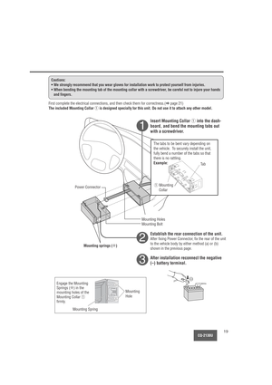 Page 19    
1
2
3
CQ-2130U19
Cautions:
• We strongly recommend that you wear gloves for installation work to protect yourself from injuries.
• When bending the mounting tab of the mounting collar with a screwdriver, be careful not to injure your hands
and fingers.
First complete the electrical connections, and then check them for correctness.(apage 21)
The included Mounting Collar qis designed specially for this unit. Do not use it to attach any other model.
Insert Mounting Collar qinto the dash-
board, and...