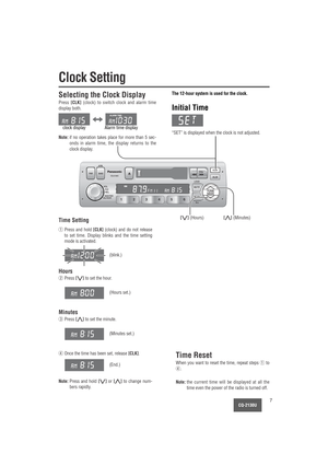 Page 7CQ-2130U7
CLK
ALMPRG
LOUD APMBAND PWR
VOL
SEL
CQ-2130U
PUSH
BASS/TREB
BAL/FADER
MUTE
6 5 4 3 2 1SCANTUNE
SEEK
ILL
CLK
TUNE
SEEK
Clock Setting
The 12-hour system is used for the clock.
Initial Time
“SET” is displayed when the clock is not adjusted.
Selecting the Clock Display
Press [CLK](clock) to switch clock and alarm time
display both.
Note:if no operation takes place for more than 5 sec-
onds in alarm time, the display returns to the
clock display.
[}] (Minutes)[{] (Hours)Time Setting
Time Reset
When...