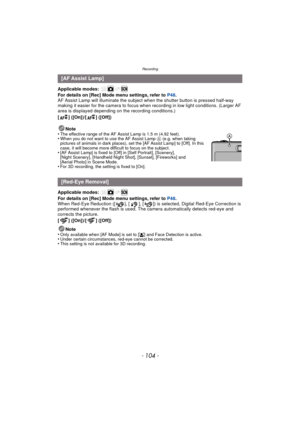 Page 104Recording
- 104 -
Applicable modes: 
For details on [Rec] Mode menu settings, refer to P48.
AF Assist Lamp will illuminate the subject when the shutter button is pressed half-way 
making it easier for the camera to focus when recording in low light conditions. (Larger AF 
area is displayed depending on the recording conditions.)
[ ] ([On])/[ ] ([Off])
Applicable modes: 
For details on [Rec] Mode menu settings, refer to  P48.
When Red-Eye Reduction ([ ], [ ], [ ]) is selected, Digital Red-Eye Correction...