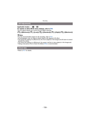 Page 106Recording
- 106 -
Applicable modes: 
For details on [Rec] Mode menu settings, refer to P48.
The 3D adjust allows you control the 3D depth intensity.
[ ] ([Minimum])/[ ] ([Low])/[ ] ([Standard])/[ ] ([High])/[ ] ([Maximum])
Note
•
For the recommended ranges for 3D recording, refer to  P27.•3D photography may not capture distant objects with apparent 3D effect.•The closer this setting is to [Maximum], the more subjects in the foreground will seem to extend 
towards the viewer.
•The closer this setting is...