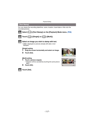 Page 117- 117 -
Playback/Editing
You can stamp the recording date/time, name, location, travel date or title onto the 
recorded pictures.
Select [ ] ([Text Stamp]) on the [Playback] Mode menu. (P48)
Touch [ ] ([Single]) or [ ] ([Multi]).
Touch [Set].
[Text Stamp]Select an image you wish to stamp with text.
•[‘ ] is displayed on pictures already with date or text 
stamped.
[Single] setting
1Drag the screen horizontally and select an image.
2Touch [Set].
[Multi] setting
1Touch a picture (repeat).
•Selection will...