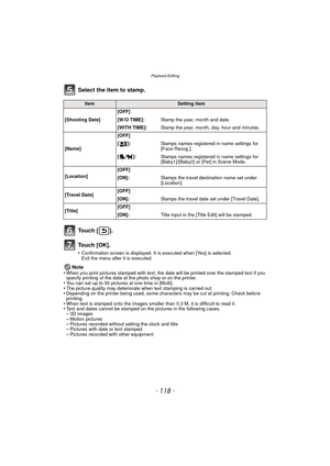 Page 118Playback/Editing
- 118 -
Select the item to stamp.
To u c h  [ ] .
To u c h  [ O K ] .
•Confirmation screen is displayed. It is executed when [Yes] is selected. 
Exit the menu after it is executed.
Note
•When you print pictures stamped with text, the date will be printed over the stamped text if you 
specify printing of the date at the photo shop or on the printer.
•You can set up to 50 pictures at one time in [Multi].•The picture quality may deteriorate when text stamping is carried out.•Depending on...