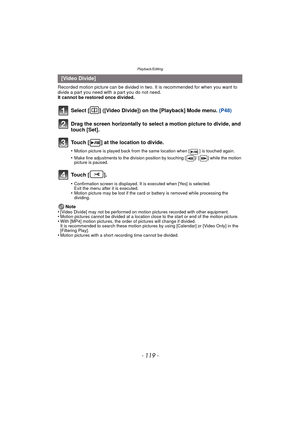 Page 119- 119 -
Playback/Editing
Recorded motion picture can be divided in two. It is recommended for when you want to divide a part you need with a part you do not need.
It cannot be restored once divided.
Note
•
[Video Divide] may not be performed on motion pictures recorded with other equipment.•Motion pictures cannot be divided at a location close to the start or end of the motion picture.•With [MP4] motion pictures, the order of pictures will change if divided.
It is recommended to search these motion...