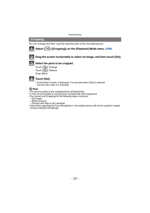 Page 121- 121 -
Playback/Editing
You can enlarge and then crop the important part of the recorded picture.
Select [ ] ([Cropping]) on the [Playback] Mode menu. (P48)
Touch [Set].
•Confirmation screen is displayed. It is executed when [Yes] is selected. 
Exit the menu after it is executed.
Note
•The picture quality of the cropped picture will deteriorate.•It may not be possible to crop pictures recorded with other equipment.•You cannot use [Cropping] for the following types of pictures:–3D images–Motion...