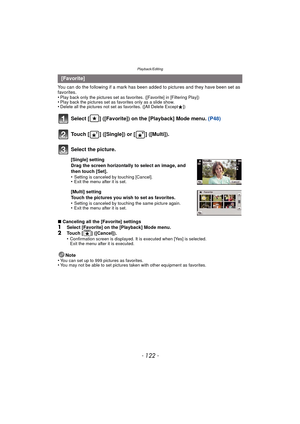 Page 122Playback/Editing
- 122 -
You can do the following if a mark has been added to pictures and they have been set as 
favorites.
•
Play back only the pictures set as favo rites. ([Favorite] in [Filtering Play])•Play back the pictures set as favorites only as a slide show.•Delete all the pictures not set as favorites. ([All Delete Except Ü])
Select [ ] ([Favorite]) on the [Playback] Mode menu.  (P48)
∫Canceling all the [Favorite] settings1Select [Favorite] on the [Playback] Mode menu.
2Touch [ ] ([Cancel])....