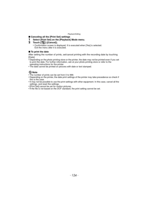 Page 124Playback/Editing
- 124 -
∫Canceling all the [Print Set] settings1Select [Print Set] on the [Playback] Mode menu.2Touch [ ] ([Cancel]).
•Confirmation screen is displayed. It is executed when [Yes] is selected. 
Exit the menu after it is executed.
∫To print the date
After setting the number of prints, set/cancel  printing with the recording date by touching 
[Date].
•
Depending on the photo printing store or the printer, the date may not be printed even if you set 
to print the date. For further...