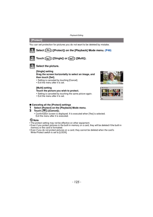 Page 125- 125 -
Playback/Editing
You can set protection for pictures you do not want to be deleted by mistake.
Select [ ] ([Protect]) on the [Playback] Mode menu.  (P48)
∫Canceling all the [Protect] settings
1Select [Protect] on the [Playback] Mode menu.2Touch [ ] ([Cancel]).
•Confirmation screen is displayed. It is executed when [Yes] is selected. 
Exit the menu after it is executed.
Note
•The protect setting may not be effective on other equipment.•Even if you protect pictures in the built-in memo ry or a...