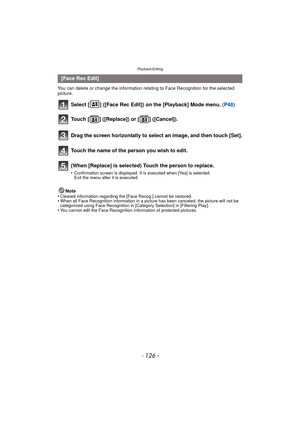 Page 126Playback/Editing
- 126 -
You can delete or change the information relating to Face Recognition for the selected 
picture.
Select [ ] ([Face Rec Edit]) on the [Playback] Mode menu. (P48)
Note
•Cleared information regarding the [Face Recog.] cannot be restored.•When all Face Recognition information in a picture has been canceled, the picture will not be 
categorized using Face Recognition in [Category Selection] in [Filtering Play].
•You cannot edit the Face Recognition information of protected pictures....