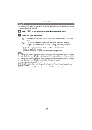 Page 127- 127 -
Playback/Editing
You can copy data of pictures you have taken from the built-in memory onto a card or from 
a card into the built-in memory.
Select [ ] ([Copy]) on the [Playback] Mode menu.  (P48)
Touch the copy destination.
•Confirmation screen is displayed. It is executed when [Yes] is selected. 
Exit the menu after it is executed.
•Do not turn the camera off at any point during the copying process.
Note
•If a picture exists with the same name (folder numbe r/file number) as the picture to be...