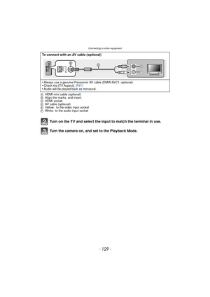 Page 129- 129 -
Connecting to other equipment
AHDMI mini cable (optional)
B Align the marks, and insert.
C HDMI socket
D AV cable (optional)
E Yellow: to the video input socket
F White: to the audio input socket
Turn on the TV and select the input to match the terminal in use.
Turn the camera on, and set to the Playback Mode.
To connect with an AV cable (optional)
•
Always use a genuine Panasonic AV cable (DMW-AVC1; optional).•Check the [TV Aspect].  (P57)•Audio will be played back as monaural....