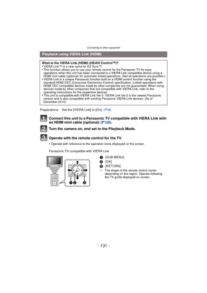 Page 131- 131 -
Connecting to other equipment
Connect this unit to a Panasonic TV compatible with VIERA Link with 
an HDMI mini cable (optional) (P128).
Turn the camera on, and set to the Playback Mode.
Operate with the remote control for the TV.
•Operate with reference to the operation icons displayed on the screen.
Panasonic TV compatible with VIERA Link
Playback using VIERA Link (HDMI)
What is the VIERA Link (HDMI) (HDAVI Control™)?
•VIERA Link™ is a new name for EZ Sync™.•This function allows you to use your...