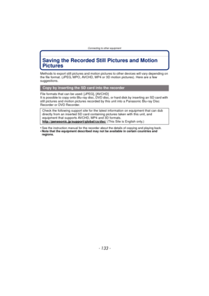 Page 133- 133 -
Connecting to other equipment
Saving the Recorded Still Pictures and Motion 
Pictures
Methods to export still pictures and motion pictures to other devices will vary depending on 
the file format. (JPEG, MPO, AVCHD, MP4 or 3D motion pictures). Here are a few 
suggestions.
File formats that can be used: [JPEG], [AVCHD]
It is possible to copy onto Blu-ray disc, DVD disc, or hard disk by inserting an SD card with 
still pictures and motion pictures recorded by this unit into a Panasonic Blu-ray Disc...