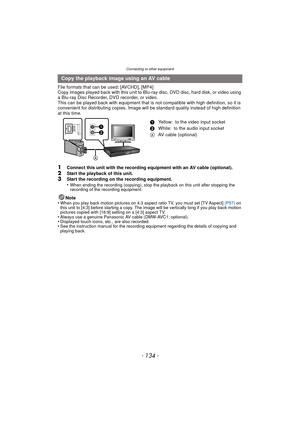 Page 134Connecting to other equipment
- 134 -
File formats that can be used: [AVCHD], [MP4]
Copy images played back with this unit to Blu-ray disc, DVD disc, hard disk, or video using 
a Blu-ray Disc Recorder, DVD recorder, or video.
This can be played back with equipment that is not compatible with high definition, so it is 
convenient for distributing copies. Image will be standard quality instead of high definition 
at this time.
1Connect this unit with the recording equipment with an AV cable (optional)....