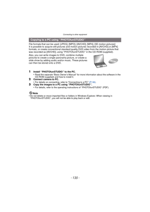 Page 135- 135 -
Connecting to other equipment
File formats that can be used: [JPEG], [MPO], [AVCHD], [MP4], [3D motion pictures]
It is possible to acquire still pictures and motion pictures recorded in [AVCHD] or [MP4] 
formats, or create conventional standard quality DVD video from the motion picture that 
was recorded as [AVCHD], using “ PHOTOfunSTUDIO ” in the CD-ROM (supplied).
Also, you can write images to DVD, combine multiple 
pictures to create a single  panorama picture, or create a 
slide show by...