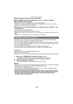 Page 139- 139 -
Connecting to other equipment
∫Disconnecting the USB connection cable safely
Select the [ ] icon in task tray displayed on the PC, and then click [Eject 
DMC-XXX] (XXX varies by model).
•
Depending on your PC’s settings, this icon may not be displayed.•If the icon is not displayed, check that [Access] is not displayed on the LCD monitor of the 
digital camera before removing the hardware.
∫ Connection in the PTP Mode (WindowsR XP, Windows VistaR, WindowsR 7 and 
Mac OS X only)
Set [USB Mode] to...