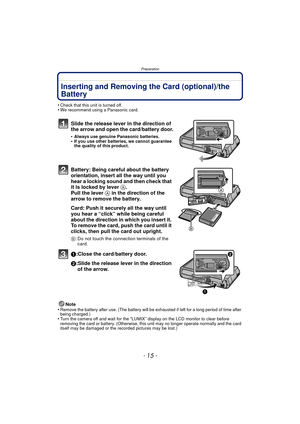 Page 15- 15 -
Preparation
Inserting and Removing the Card (optional)/the 
Battery
•Check that this unit is turned off.•We recommend using a Panasonic card.
Slide the release lever in the direction of 
the arrow and open the card/battery door.
•Always use genuine Panasonic batteries.•If you use other batteries, we cannot guarantee 
the quality of this product.
Battery: Being careful about the battery 
orientation, insert all the way until you 
hear a locking sound and then check that 
it is locked by lever A....