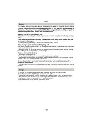 Page 148Others
- 148 -
The battery is a rechargeable lithium ion battery. Its ability to generate power comes 
from the chemical reaction that takes place inside it. This reaction is susceptible to 
the surrounding temperature and humidity. If the temperature is too high or too low, 
the operating time of the battery will become shorter.
Always remove the battery after use.
•
Place the removed battery in a plastic bag, and store or carry away from metallic objects (clips, 
etc.).
If you drop the battery...