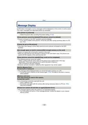 Page 152Others
- 152 -
Message Display
Confirmation messages or error messages will be displayed on the screen in some cases.
The major messages are described below as examples.
[This picture is protected]
>Delete the picture after canceling the protect setting.  (P125)
[Some pictures cannot be deleted]/[This picture cannot be deleted]
•
Pictures not based on the DCF standard cannot be deleted.
> If you want to delete some pictures, format the card after saving necessary data on a PC 
etc.  (P59)
[Cannot be set...